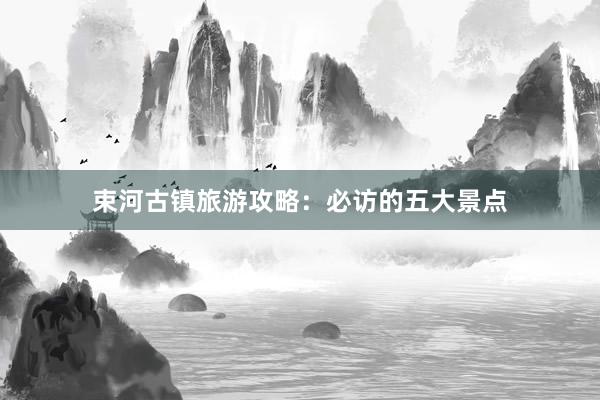 束河古镇旅游攻略：必访的五大景点