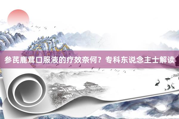 参芪鹿茸口服液的疗效奈何？专科东说念主士解读