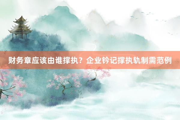 财务章应该由谁撑执？企业钤记撑执轨制需范例