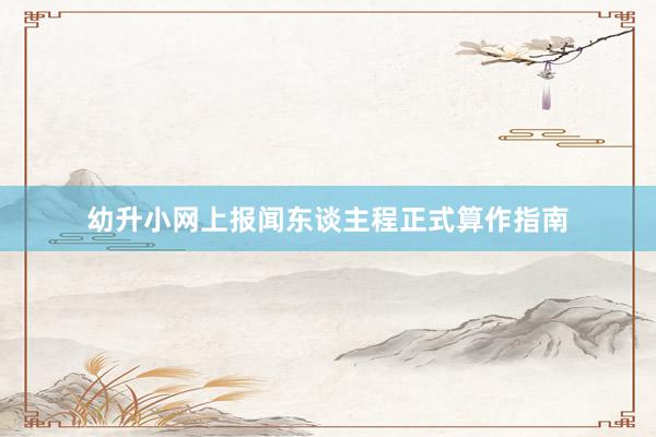 幼升小网上报闻东谈主程正式算作指南