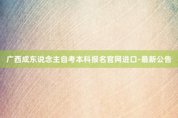 广西成东说念主自考本科报名官网进口-最新公告