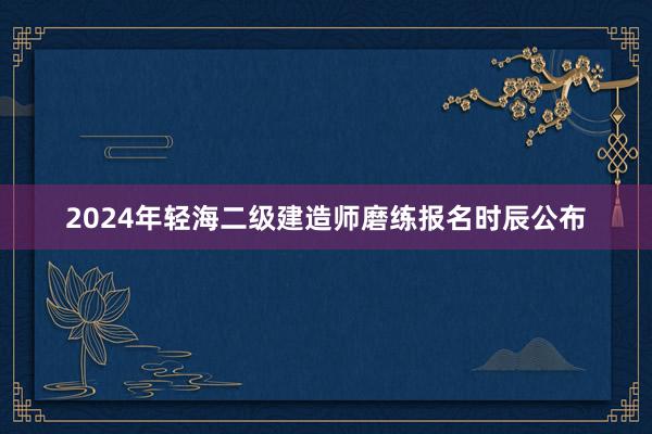 2024年轻海二级建造师磨练报名时辰公布