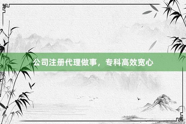 公司注册代理做事，专科高效宽心