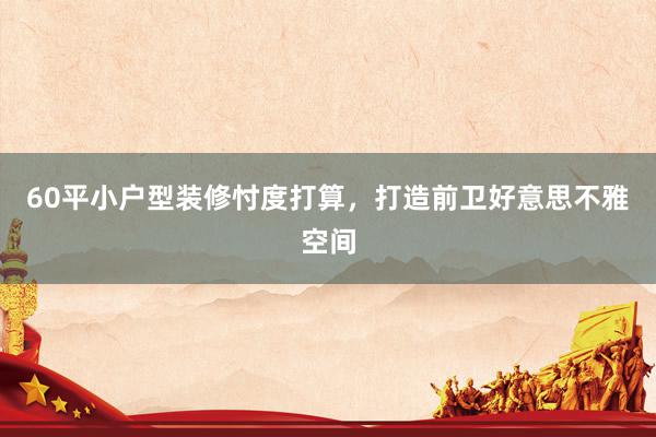 60平小户型装修忖度打算，打造前卫好意思不雅空间