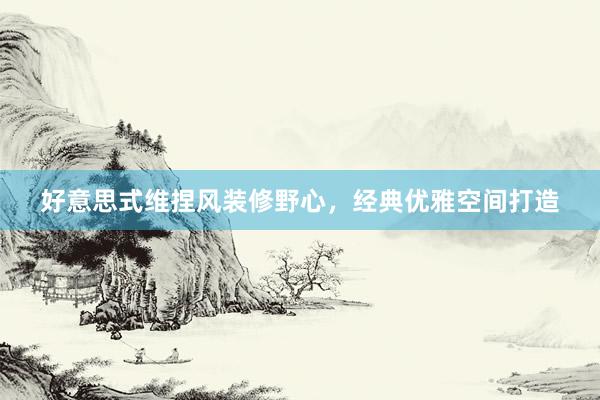 好意思式维捏风装修野心，经典优雅空间打造